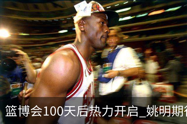 篮博会100天后热力开启 姚明期待开发新的快乐
